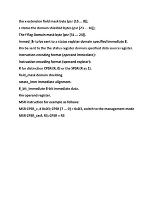 the x extension field mask byte (psr [15 ... 8]);
s status the domain shielded bytes (psr [23 ... 16]);
The f flag Domain mask byte (psr [31 ... 24]).
immed_8r to be sent to a status register domain specified immediate 8.
Rm be sent to the the status register domain specified data source register.
Instruction encoding format (operand immediate):
Instruction encoding format (operand register):
R for distinction CPSR (R, 0) or the SPSR (R as 1).
field_mask domain shielding.
rotate_imm immediate alignment.
8_bit_immediate 8-bit immediate data.
Rm operand register.
MSR instruction for example as follows:
MSR CPSR_c, # 0xD3; CPSR [7 ... 0] = 0xD3, switch to the management mode
MSR CPSR_cxsf, R3; CPSR = R3
 