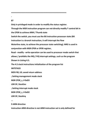 ===================================================
-
87
Only in privileged mode in order to modify the status register.
Through the MSR instruction program can not directly modify T control bit in
the CPSR to achieve ARM / Thumb state
Switch the switch, you must use the BX instruction processor state (BX
instruction is a branch instruction, it will interrupt the flow
Waterline state, to achieve the processor state switching). MRS is used in
conjunction with MSR CPSR or SPSR register,
Read - modify - write operation can be used to processor mode switch that
allows / prohibits the IRQ / FIQ interrupt settings, such as the program
Shown in Listing 4.5.
The 4.5 stack instructions initialization of the program list
INITSTACK
MOV R0, LR; saved return address
; Setting management mode stack
MSR CPSR_c, # 0xD3
LDR SP, StackSvc
; Setting interrupt mode stack
MSR CPSR_c, # 0xD2
LDR SP, StackIrq
...
9 ARM directive
Instruction ARM directive is not ARM instruction set is only defined for
 