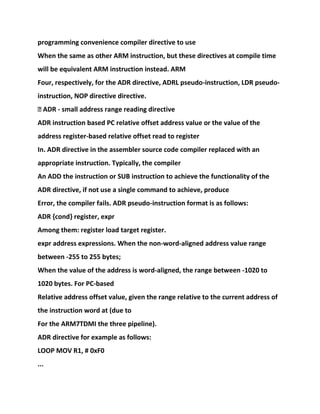 programming convenience compiler directive to use
When the same as other ARM instruction, but these directives at compile time
will be equivalent ARM instruction instead. ARM
Four, respectively, for the ADR directive, ADRL pseudo-instruction, LDR pseudo-
instruction, NOP directive directive.
� ADR - small address range reading directive
ADR instruction based PC relative offset address value or the value of the
address register-based relative offset read to register
In. ADR directive in the assembler source code compiler replaced with an
appropriate instruction. Typically, the compiler
An ADD the instruction or SUB instruction to achieve the functionality of the
ADR directive, if not use a single command to achieve, produce
Error, the compiler fails. ADR pseudo-instruction format is as follows:
ADR {cond} register, expr
Among them: register load target register.
expr address expressions. When the non-word-aligned address value range
between -255 to 255 bytes;
When the value of the address is word-aligned, the range between -1020 to
1020 bytes. For PC-based
Relative address offset value, given the range relative to the current address of
the instruction word at (due to
For the ARM7TDMI the three pipeline).
ADR directive for example as follows:
LOOP MOV R1, # 0xF0
...
 