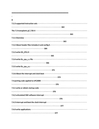 ==================================================
-
8
7.2.3 supported instruction sets · · · · · · · · · · · · · · · · · · · · · · · · · · · · · · · · · · · · · · · · · · · · · · · · · · · ·
· · · · · · · · · · · · · · · · · · · · · · · · · · · · · · · · · · · · · · · · · · · · · · · · · · · · 363
The 7.3 transplants μC / OS-II · · · · · · · · · · · · · · · · · · · · · · · · · · · · · · · · · · · · · · · · · · · · · · · · · · · · · ·
· · · · · · · · · · · · · · · · · · · · · · · · · · · · · · · · · · · · · · · · · · · · · · · · · · · · · · · · · · · · · 363
7.3.1 Overview · · · · · · · · · · · · · · · · · · · · · · · · · · · · · · · · · · · · · · · · · · · · · · · · · · · · · · · · · · · · · · · · · ·
· · · · · · · · · · · · · · · · · · · · · · · · · · · · · · · · · · · · · · · · · · · · · · · · · · · · · · 363
7.3.2 About header files includes.h and config.h · · · · · · · · · · · · · · · · · · · · · · · · · · · · · · · · · · · · · · ·
· · · · · · · · · · · · · · · · · · · · · · · · · · · · · · · · · · 364
7.3.3 write OS_CPU.H · · · · · · · · · · · · · · · · · · · · · · · · · · · · · · · · · · · · · · · · · · · · · · · · · · · · · · · · · · · ·
· · · · · · · · · · · · · · · · · · · · · · · · · · · · · · · · · · · · · · · · · 365
7.3.4 write Os_cpu_c.c file · · · · · · · · · · · · · · · · · · · · · · · · · · · · · · · · · · · · · · · · · · · · · · · · · · · · · · · ·
· · · · · · · · · · · · · · · · · · · · · · · · · · · · · · · · · · · · 366
7.3.5 write Os_cpu_a.s · · · · · · · · · · · · · · · · · · · · · · · · · · · · · · · · · · · · · · · · · · · · · · · · · · · · · · · · · · ·
· · · · · · · · · · · · · · · · · · · · · · · · · · · · · · · · · · · · · · · · · · 371
7.3.6 About the interrupt and clock beat · · · · · · · · · · · · · · · · · · · · · · · · · · · · · · · · · · · · · · · · · · · · ·
· · · · · · · · · · · · · · · · · · · · · · · · · · · · · · · · · · · · · · · · · · · · · · · · 374
7.4 porting code applied to LPC2000 · · · · · · · · · · · · · · · · · · · · · · · · · · · · · · · · · · · · · · · · · · · · · · · ·
· · · · · · · · · · · · · · · · · · · · · · · · · · · · · · · · · · · · · · · · · · · · · · 376
7.4.1 write or obtain startup code · · · · · · · · · · · · · · · · · · · · · · · · · · · · · · · · · · · · · · · · · · · · · · · · · ·
· · · · · · · · · · · · · · · · · · · · · · · · · · · · · · · · · · · · · · · · · · · 376
7.4.2 articulated SWI software interrupt · · · · · · · · · · · · · · · · · · · · · · · · · · · · · · · · · · · · · · · · · · · · ·
· · · · · · · · · · · · · · · · · · · · · · · · · · · · · · · · · · · · · · · · · · · · · · · · · · 376
7.4.3 interrupt and beat the clock interrupt · · · · · · · · · · · · · · · · · · · · · · · · · · · · · · · · · · · · · · · · · ·
· · · · · · · · · · · · · · · · · · · · · · · · · · · · · · · · · · · · · · · · · · · · · · · · · · · 377
7.4.4 write applications · · · · · · · · · · · · · · · · · · · · · · · · · · · · · · · · · · · · · · · · · · · · · · · · · · · · · · · · · · ·
· · · · · · · · · · · · · · · · · · · · · · · · · · · · · · · · · · · · · · · · · · · · · 377
 