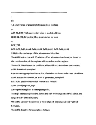 ===================================================
-
88
4.6 small range of program listings address the load
...
ADR R0, DISP_TAB; conversion table is loaded address
LDRB R1, [R0, R2]; using R2 as a parameter for look
...
DISP_TAB
DCB 0xC0, 0xF9, 0xA4, 0xB0, 0x99, 0x92, 0x82, 0xF8, 0x80, 0x90
� ADRL - the mid-range of the address read directive
The ADRL instruction will PC relative offset address value-based, or based on
the relative offset of the register address value read to register
Than ADR directive can be read by a wider address. Assembler source code,
ADRL directive is compiled
Replace two appropriate instruction. If two instructions can be used to achieve
ADRL pseudo-instruction, an error is generated, compiled
Fail. ADRL pseudo-instruction format is as follows:
ADRL {cond} register, expr
Among them: register load target register.
The Expr address expressions. When the non-word-aligned address value, the
range-64KB ~ 64KB between;
When the value of the address is word-aligned, the range-256KB ~ 256KB
between.
The ADRL directive for example as follows:
 