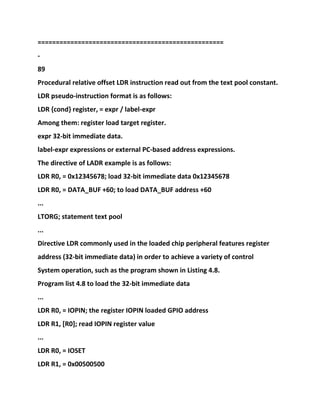 ===================================================
-
89
Procedural relative offset LDR instruction read out from the text pool constant.
LDR pseudo-instruction format is as follows:
LDR {cond} register, = expr / label-expr
Among them: register load target register.
expr 32-bit immediate data.
label-expr expressions or external PC-based address expressions.
The directive of LADR example is as follows:
LDR R0, = 0x12345678; load 32-bit immediate data 0x12345678
LDR R0, = DATA_BUF +60; to load DATA_BUF address +60
...
LTORG; statement text pool
...
Directive LDR commonly used in the loaded chip peripheral features register
address (32-bit immediate data) in order to achieve a variety of control
System operation, such as the program shown in Listing 4.8.
Program list 4.8 to load the 32-bit immediate data
...
LDR R0, = IOPIN; the register IOPIN loaded GPIO address
LDR R1, [R0]; read IOPIN register value
...
LDR R0, = IOSET
LDR R1, = 0x00500500
 