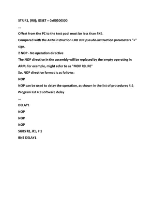 STR R1, [R0]; IOSET = 0x00500500
...
Offset from the PC to the text pool must be less than 4KB.
Compared with the ARM instruction LDR LDR pseudo-instruction parameters "="
sign.
� NOP - No operation directive
The NOP directive in the assembly will be replaced by the empty operating in
ARM, for example, might refer to as "MOV R0, R0"
So. NOP directive format is as follows:
NOP
NOP can be used to delay the operation, as shown in the list of procedures 4.9.
Program list 4.9 software delay
...
DELAY1
NOP
NOP
NOP
SUBS R1, R1, # 1
BNE DELAY1
 