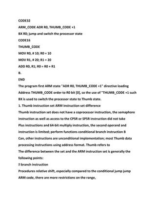 CODE32
ARM_CODE ADR R0, THUMB_CODE +1
BX R0; jump and switch the processor state
CODE16
THUMB_CODE
MOV R0, # 10; R0 = 10
MOV R1, # 20; R1 = 20
ADD R0, R1; R0 = R0 + R1
B.
END
The program first ARM state "ADR R0, THUMB_CODE +1" directive loading
Address THUMB_CODE order to R0 bit [0], so the use of "THUMB_CODE +1 such
BX is used to switch the processor state to Thumb state.
1. Thumb instruction set ARM instruction set difference
Thumb instruction set does not have a coprocessor instruction, the semaphore
instruction as well as access to the CPSR or SPSR instruction did not take
Plus instructions and 64-bit multiply instruction, the second operand and
instruction is limited; perform functions conditional branch instruction B
Can, other instructions are unconditional implementation; most Thumb data
processing instructions using address format. Thumb refers to
The difference between the set and the ARM instruction set is generally the
following points:
� branch instruction
Procedures relative shift, especially compared to the conditional jump jump
ARM code, there are more restrictions on the range,
 