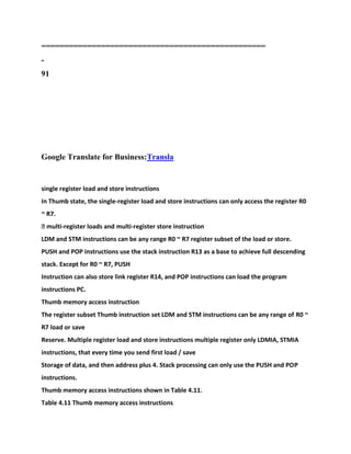 =================================================
-
91
Google Translate for Business:Transla
single register load and store instructions
In Thumb state, the single-register load and store instructions can only access the register R0
~ R7.
� multi-register loads and multi-register store instruction
LDM and STM instructions can be any range R0 ~ R7 register subset of the load or store.
PUSH and POP instructions use the stack instruction R13 as a base to achieve full descending
stack. Except for R0 ~ R7, PUSH
Instruction can also store link register R14, and POP instructions can load the program
instructions PC.
Thumb memory access instruction
The register subset Thumb instruction set LDM and STM instructions can be any range of R0 ~
R7 load or save
Reserve. Multiple register load and store instructions multiple register only LDMIA, STMIA
instructions, that every time you send first load / save
Storage of data, and then address plus 4. Stack processing can only use the PUSH and POP
instructions.
Thumb memory access instructions shown in Table 4.11.
Table 4.11 Thumb memory access instructions
 