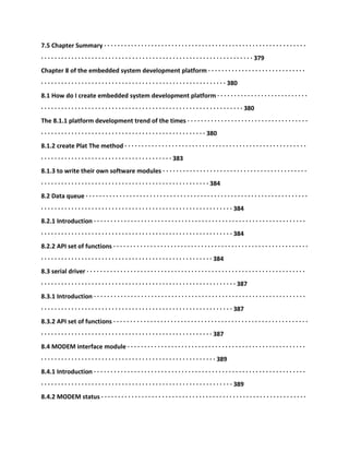 7.5 Chapter Summary · · · · · · · · · · · · · · · · · · · · · · · · · · · · · · · · · · · · · · · · · · · · · · · · · · · · · · · · · · · ·
· · · · · · · · · · · · · · · · · · · · · · · · · · · · · · · · · · · · · · · · · · · · · · · · · · · · · · · · · · · · · · · 379
Chapter 8 of the embedded system development platform · · · · · · · · · · · · · · · · · · · · · · · · · · · · ·
· · · · · · · · · · · · · · · · · · · · · · · · · · · · · · · · · · · · · · · · · · · · · · · · · · · · · · · 380
8.1 How do I create embedded system development platform · · · · · · · · · · · · · · · · · · · · · · · · · · ·
· · · · · · · · · · · · · · · · · · · · · · · · · · · · · · · · · · · · · · · · · · · · · · · · · · · · · · · · · · · · 380
The 8.1.1 platform development trend of the times · · · · · · · · · · · · · · · · · · · · · · · · · · · · · · · · · · · ·
· · · · · · · · · · · · · · · · · · · · · · · · · · · · · · · · · · · · · · · · · · · · · · · · · 380
8.1.2 create Plat The method · · · · · · · · · · · · · · · · · · · · · · · · · · · · · · · · · · · · · · · · · · · · · · · · · · · · · ·
· · · · · · · · · · · · · · · · · · · · · · · · · · · · · · · · · · · · · · · 383
8.1.3 to write their own software modules · · · · · · · · · · · · · · · · · · · · · · · · · · · · · · · · · · · · · · · · · · ·
· · · · · · · · · · · · · · · · · · · · · · · · · · · · · · · · · · · · · · · · · · · · · · · · · · 384
8.2 Data queue · · · · · · · · · · · · · · · · · · · · · · · · · · · · · · · · · · · · · · · · · · · · · · · · · · · · · · · · · · · · · · · · · ·
· · · · · · · · · · · · · · · · · · · · · · · · · · · · · · · · · · · · · · · · · · · · · · · · · · · · · · · · · 384
8.2.1 Introduction · · · · · · · · · · · · · · · · · · · · · · · · · · · · · · · · · · · · · · · · · · · · · · · · · · · · · · · · · · · · · · ·
· · · · · · · · · · · · · · · · · · · · · · · · · · · · · · · · · · · · · · · · · · · · · · · · · · · · · · · · · 384
8.2.2 API set of functions · · · · · · · · · · · · · · · · · · · · · · · · · · · · · · · · · · · · · · · · · · · · · · · · · · · · · · · · · ·
· · · · · · · · · · · · · · · · · · · · · · · · · · · · · · · · · · · · · · · · · · · · · · · · · · · 384
8.3 serial driver · · · · · · · · · · · · · · · · · · · · · · · · · · · · · · · · · · · · · · · · · · · · · · · · · · · · · · · · · · · · · · · · ·
· · · · · · · · · · · · · · · · · · · · · · · · · · · · · · · · · · · · · · · · · · · · · · · · · · · · · · · · · · 387
8.3.1 Introduction · · · · · · · · · · · · · · · · · · · · · · · · · · · · · · · · · · · · · · · · · · · · · · · · · · · · · · · · · · · · · · ·
· · · · · · · · · · · · · · · · · · · · · · · · · · · · · · · · · · · · · · · · · · · · · · · · · · · · · · · · · 387
8.3.2 API set of functions · · · · · · · · · · · · · · · · · · · · · · · · · · · · · · · · · · · · · · · · · · · · · · · · · · · · · · · · · ·
· · · · · · · · · · · · · · · · · · · · · · · · · · · · · · · · · · · · · · · · · · · · · · · · · · · 387
8.4 MODEM interface module · · · · · · · · · · · · · · · · · · · · · · · · · · · · · · · · · · · · · · · · · · · · · · · · · · · · ·
· · · · · · · · · · · · · · · · · · · · · · · · · · · · · · · · · · · · · · · · · · · · · · · · · · · · 389
8.4.1 Introduction · · · · · · · · · · · · · · · · · · · · · · · · · · · · · · · · · · · · · · · · · · · · · · · · · · · · · · · · · · · · · · ·
· · · · · · · · · · · · · · · · · · · · · · · · · · · · · · · · · · · · · · · · · · · · · · · · · · · · · · · · · 389
8.4.2 MODEM status · · · · · · · · · · · · · · · · · · · · · · · · · · · · · · · · · · · · · · · · · · · · · · · · · · · · · · · · · · · · ·
 