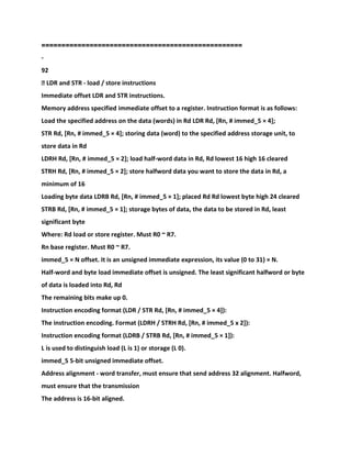 ==================================================
-
92
� LDR and STR - load / store instructions
Immediate offset LDR and STR instructions.
Memory address specified immediate offset to a register. Instruction format is as follows:
Load the specified address on the data (words) in Rd LDR Rd, [Rn, # immed_5 × 4];
STR Rd, [Rn, # immed_5 × 4]; storing data (word) to the specified address storage unit, to
store data in Rd
LDRH Rd, [Rn, # immed_5 × 2]; load half-word data in Rd, Rd lowest 16 high 16 cleared
STRH Rd, [Rn, # immed_5 × 2]; store halfword data you want to store the data in Rd, a
minimum of 16
Loading byte data LDRB Rd, [Rn, # immed_5 × 1]; placed Rd Rd lowest byte high 24 cleared
STRB Rd, [Rn, # immed_5 × 1]; storage bytes of data, the data to be stored in Rd, least
significant byte
Where: Rd load or store register. Must R0 ~ R7.
Rn base register. Must R0 ~ R7.
immed_5 × N offset. It is an unsigned immediate expression, its value (0 to 31) × N.
Half-word and byte load immediate offset is unsigned. The least significant halfword or byte
of data is loaded into Rd, Rd
The remaining bits make up 0.
Instruction encoding format (LDR / STR Rd, [Rn, # immed_5 × 4]):
The instruction encoding. Format (LDRH / STRH Rd, [Rn, # immed_5 x 2]):
Instruction encoding format (LDRB / STRB Rd, [Rn, # immed_5 × 1]):
L is used to distinguish load (L is 1) or storage (L 0).
immed_5 5-bit unsigned immediate offset.
Address alignment - word transfer, must ensure that send address 32 alignment. Halfword,
must ensure that the transmission
The address is 16-bit aligned.
 