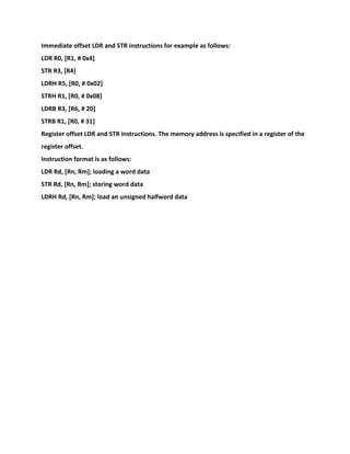 Immediate offset LDR and STR instructions for example as follows:
LDR R0, [R1, # 0x4]
STR R3, [R4]
LDRH R5, [R0, # 0x02]
STRH R1, [R0, # 0x08]
LDRB R3, [R6, # 20]
STRB R1, [R0, # 31]
Register offset LDR and STR instructions. The memory address is specified in a register of the
register offset.
Instruction format is as follows:
LDR Rd, [Rn, Rm]; loading a word data
STR Rd, [Rn, Rm]; storing word data
LDRH Rd, [Rn, Rm]; load an unsigned halfword data
 