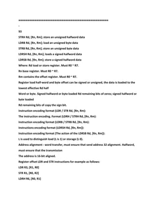 ==================================================
-
93
STRH Rd, [Rn, Rm]; store an unsigned halfword data
LDRB Rd, [Rn, Rm]; load an unsigned byte data
STRB Rd, [Rn, Rm]; store an unsigned byte data
LDRSH Rd, [Rn, Rm]; loads a signed halfword data
LDRSB Rd, [Rn, Rm]; store a signed halfword data
Where: Rd load or store register. Must R0 ~ R7.
Rn base register. Must R0 ~ R7.
Rm contains the offset register. Must R0 ~ R7.
Register load half-word and byte offset can be signed or unsigned, the data is loaded to the
lowest effective Rd half
Word or byte. Signed halfword or byte loaded Rd remaining bits of zeros; signed halfword or
byte loaded
Rd remaining bits of copy the sign bit.
Instruction encoding format (LDR / STR Rd, [Rn, Rm):
The instruction encoding. Format (LDRH / STRH Rd, [Rn, Rm):
Instruction encoding format (LDRB / STRB Rd, [Rn, Rm):
Instructions encoding format (LDRSH Rd, [Rn, Rm]):
Instruction encoding format (The action of the LDRSB Rd, [Rn, Rm]):
L is used to distinguish load (L is 1) or storage (L 0).
Address alignment - word transfer, must ensure that send address 32 alignment. Halfword,
must ensure that the transmission
The address is 16-bit aligned.
Register offset LDR and STR instructions for example as follows:
LDR R3, [R1, R0]
STR R1, [R0, R2]
LDRH R6, [R0, R1]
 