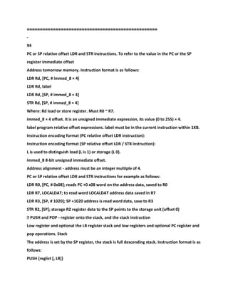 ==================================================
-
94
PC or SP relative offset LDR and STR instructions. To refer to the value in the PC or the SP
register immediate offset
Address tomorrow memory. Instruction format is as follows:
LDR Rd, [PC, # immed_8 × 4]
LDR Rd, label
LDR Rd, [SP, # immed_8 × 4]
STR Rd, [SP, # immed_8 × 4]
Where: Rd load or store register. Must R0 ~ R7.
immed_8 × 4 offset. It is an unsigned immediate expression, its value (0 to 255) × 4.
label program relative offset expressions. label must be in the current instruction within 1KB.
Instruction encoding format (PC relative offset LDR instruction):
Instruction encoding format (SP relative offset LDR / STR instruction):
L is used to distinguish load (L is 1) or storage (L 0).
immed_8 8-bit unsigned immediate offset.
Address alignment - address must be an integer multiple of 4.
PC or SP relative offset LDR and STR instructions for example as follows:
LDR R0, [PC, # 0x08]; reads PC +0 x08 word on the address data, saved to R0
LDR R7, LOCALDAT; to read word LOCALDAT address data saved in R7
LDR R3, [SP, # 1020]; SP +1020 address is read word data, save to R3
STR R2, [SP]; storage R2 register data to the SP points to the storage unit (offset 0)
� PUSH and POP - register onto the stack, and the stack instruction
Low register and optional the LR register stack and low registers and optional PC register and
pop operations. Stack
The address is set by the SP register, the stack is full descending stack. Instruction format is as
follows:
PUSH {reglist [, LR]}
 