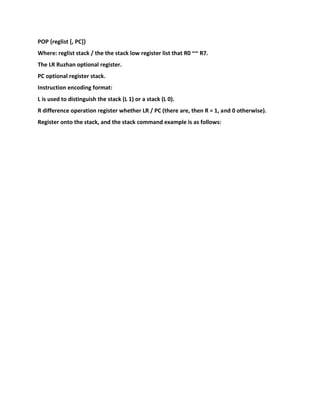 POP {reglist [, PC]}
Where: reglist stack / the the stack low register list that R0 ~~ R7.
The LR Ruzhan optional register.
PC optional register stack.
Instruction encoding format:
L is used to distinguish the stack (L 1) or a stack (L 0).
R difference operation register whether LR / PC (there are, then R = 1, and 0 otherwise).
Register onto the stack, and the stack command example is as follows:
 