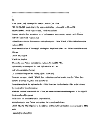 ==================================================
-
95
PUSH {R0-R7, LR}; low registers R0 to R7 all stack, LR stack
POP {R0-R7, PC}; stack data in the pop-up to the low registers R0 to R7 and PC
� LDMIA STMIA - multi-register load / store instructions
You can transfer data between a set of registers and a continuous memory unit. Thumb
instruction set multi-register plus
Upload / store instructions to store multiple register LDMIA STMIA, LDMIA to load multiple
register; STM.
Allow an instruction to send eight low register any subset of R0 ~ R7. Instruction format is as
follows:
LDMIA Rn!, Reglist
STMIA Rn!, Reglist
Where: Rn load / store start address register. Rn must R0 ~ R7.
reglist load / store register list. The register must R0 ~ R7.
Instruction encoding format:
L is used to distinguish the stack (L 1) or a stack (L 0).
The main purposes LDMIA / STMIA data replication, and parameter transfer. When data
transfer is carried out, after each transfer to
The Address plus 4. Rn register list for LDMIA directive, the final value of Rn is the value of
the load, rather than increasing
After the address; instructions for STMIA, Rn is the lowest number of registers in the register
list, the value of Rn stored
Initial value for Rn in other cases unpredictable.
Multiple register load / store instructions for example as follows:
LDMIA R0!, {R2-R7}; R0 points to the address on the multi-word data is loaded, saved to R2 to
R7 in
; Update the value of R0.
 