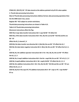 STMIA R1!, {R2-R7}; R2 ~ R7 data stored on the address pointed to by R1 R1 value update
3. Thumb data processing instructions
Most of Thumb data processing instructions Address format, data processing operations than
the the ARM state's less, access
Register R8 ~ R15 subject to certain restrictions.
Thumb data processing instructions are shown in Table 4.12.
Table 4.12 Thumb data processing instructions
Mnemonic instructions affect the flag
MOV Rd, # expr data transfer instructions Rd ← expr Rd R0 ~ R7 affect N Z
MOV Rd, of Rm data transfer instructions Rd ← Rm, Rd, Rm can be R0 ~ R15 Rd and Rm are
R0 ~ R7
Affect the N, Z, cleared C, V
MVN Rd, Rm data transfer non-directive Rd ← (Rm) Rd, Rm are R0 ~ R7 affect the N, Z
NEG Rd, Rm data taken negative instruction Rd ← (Rm), Rd, Rm are R0 ~ R7 affect the N, Z, C,
V
ADD Rd, Rn, Rm addition operator instructions Rd ← Rn + Rm, Rd, Rn, Rm are R0 ~ R7 affect
the N, Z, C, V
ADD Rd, Rn, # expr3 addition instructions Rd ← the Rn + expr3 Rd, Rn are R0 ~ R7 in N, Z, C, V
ADD Rd, # expr8 addition instructions Rd ← Rd + expr8, Rd R0 ~ R7 affect the N, Z, C, V
ADD Rd, Rm addition instructions Rd ← Rd + Rm, Rd, Rm R0 ~ R15 Rd and Rm are R0 ~ R7 can
Affect the N, Z, C, V
ADD Rd, Rp the # the expr SP / PC addition instructions Rd ← SP + expr or PC + expr Rd R0 ~
R7 no
 
