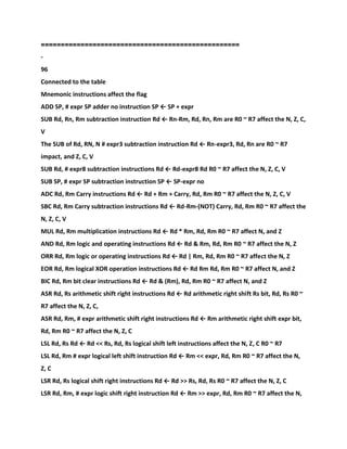 ==================================================
-
96
Connected to the table
Mnemonic instructions affect the flag
ADD SP, # expr SP adder no instruction SP ← SP + expr
SUB Rd, Rn, Rm subtraction instruction Rd ← Rn-Rm, Rd, Rn, Rm are R0 ~ R7 affect the N, Z, C,
V
The SUB of Rd, RN, N # expr3 subtraction instruction Rd ← Rn-expr3, Rd, Rn are R0 ~ R7
impact, and Z, C, V
SUB Rd, # expr8 subtraction instructions Rd ← Rd-expr8 Rd R0 ~ R7 affect the N, Z, C, V
SUB SP, # expr SP subtraction instruction SP ← SP-expr no
ADC Rd, Rm Carry instructions Rd ← Rd + Rm + Carry, Rd, Rm R0 ~ R7 affect the N, Z, C, V
SBC Rd, Rm Carry subtraction instructions Rd ← Rd-Rm-(NOT) Carry, Rd, Rm R0 ~ R7 affect the
N, Z, C, V
MUL Rd, Rm multiplication instructions Rd ← Rd * Rm, Rd, Rm R0 ~ R7 affect N, and Z
AND Rd, Rm logic and operating instructions Rd ← Rd & Rm, Rd, Rm R0 ~ R7 affect the N, Z
ORR Rd, Rm logic or operating instructions Rd ← Rd | Rm, Rd, Rm R0 ~ R7 affect the N, Z
EOR Rd, Rm logical XOR operation instructions Rd ← Rd Rm Rd, Rm R0 ~ R7 affect N, and Z
BIC Rd, Rm bit clear instructions Rd ← Rd & (Rm), Rd, Rm R0 ~ R7 affect N, and Z
ASR Rd, Rs arithmetic shift right instructions Rd ← Rd arithmetic right shift Rs bit, Rd, Rs R0 ~
R7 affect the N, Z, C,
ASR Rd, Rm, # expr arithmetic shift right instructions Rd ← Rm arithmetic right shift expr bit,
Rd, Rm R0 ~ R7 affect the N, Z, C
LSL Rd, Rs Rd ← Rd << Rs, Rd, Rs logical shift left instructions affect the N, Z, C R0 ~ R7
LSL Rd, Rm # expr logical left shift instruction Rd ← Rm << expr, Rd, Rm R0 ~ R7 affect the N,
Z, C
LSR Rd, Rs logical shift right instructions Rd ← Rd >> Rs, Rd, Rs R0 ~ R7 affect the N, Z, C
LSR Rd, Rm, # expr logic shift right instruction Rd ← Rm >> expr, Rd, Rm R0 ~ R7 affect the N,
 