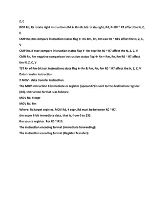 Z, C
ROR Rd, Rs rotate right instructions Rd ← Rm Rs bit rotate right, Rd, Rs R0 ~ R7 affect the N, Z,
C
CMP Rn, Rm compare instruction status flag ← Rn-Rm, Rn, Rm can R0 ~ R15 affect the N, Z, C,
V
CMP Rn, # expr compare instruction status flag ← Rn-expr Rn R0 ~ R7 affect the N, Z, C, V
CMN Rn, Rm negative comparison instruction status flag ← Rn + Rm, Rn, Rm R0 ~ R7 affect
the N, Z, C, V
TST Rn of Rm-bit test instructions state flag ← Rn & Rm, Rn, Rm R0 ~ R7 affect the N, Z, C, V
Data transfer instruction
� MOV - data transfer instruction
The MOV instruction 8 immediate or register (operand2) is sent to the destination register
(Rd). Instruction format is as follows:
MOV Rd, # expr
MOV Rd, Rm
Where: Rd target register. MOV Rd, # expr, Rd must be between R0 ~ R7.
the exper 8-bit immediate data, that is, from 0 to 255.
Rm source register. For R0 ~ R15.
The instruction encoding format (immediate forwarding):
The instruction encoding format (Register Transfer):
 