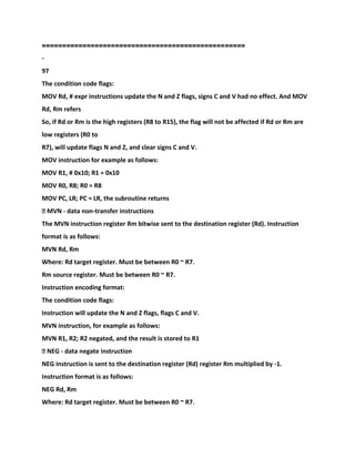=====
=============================================
-
97
The condition code flags:
MOV Rd, # expr instructions update the N and Z flags, signs C and V had no effect. And MOV
Rd, Rm refers
So, if Rd or Rm is the high registers (R8 to R15), the flag will not be affected if Rd or Rm are
low registers (R0 to
R7), will update flags N and Z, and clear signs C and V.
MOV instruction for example as follows:
MOV R1, # 0x10; R1 = 0x10
MOV R0, R8; R0 = R8
MOV PC, LR; PC = LR, the subroutine returns
� MVN - data non-transfer instructions
The MVN instruction register Rm bitwise sent to the destination register (Rd). Instruction
format is as follows:
MVN Rd, Rm
Where: Rd target register. Must be between R0 ~ R7.
Rm source register. Must be between R0 ~ R7.
Instruction encoding format:
The condition code flags:
Instruction will update the N and Z flags, flags C and V.
MVN instruction, for example as follows:
MVN R1, R2; R2 negated, and the result is stored to R1
� NEG - data negate instruction
NEG instruction is sent to the destination register (Rd) register Rm multiplied by -1.
Instruction format is as follows:
NEG Rd, Rm
Where: Rd target register. Must be between R0 ~ R7.
 