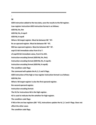 ==================================================
-
98
ADD instruction added to the two data, save the results to the Rd register.
Low-register instruction ADD instruction format is as follows:
ADD Rd, Rn, Rm
ADD Rd, Rn, # expr3
ADD Rd, # expr8
Where: Rd target register. Must be between R0 ~ R7.
Rn an operand register. Must be between R0 ~ R7.
RM two operand registers. Must be between R0 ~ R7.
expr3 3-bit immediate value from 0 to 7.
of expr8 8 bit immediate value, from 0 to 255.
Instruction encoding format (ADD Rd, Rn, Rm):
Instruction encoding format (ADD Rd, Rn, # expr3):
Instruction encoding format (ADD Rd, # expr8):
The condition code flags:
The command will update the N, Z, C and V flags.
ADD instruction of the high or low register instruction format is as follows:
ADD Rd, Rm
Where: Rd target register is also the first operand register.
Rm second operand register.
Instruction encoding format:
The H1 for instructions Rd is the high register.
H2 is used to indicate the Rm whether for high register.
The condition code flags:
If Rd or Rm are low registers (R0 ~ R7), instructions update the N, Z, C and V flags. Does not
affect the other cases
The condition code flags.
 
