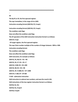 =========================
=========================
-
99
The Rp PC or SP, the first operand register.
The expr immediate, in the range of 0 to 1020.
Instruction encoding format (ADD Rd, PC, # expr):
Instruction encoding format (ADD Rd, SP, # expr):
The condition code flags:
Does not affect the condition code flags.
The SP operation of the ADD instruction instruction format is as follows:
ADD SP, # expr
: SP target register, the first operand register.
The expr Claim number multiple of the number of integer between -508 to +508.
Instruction encoding format:
The condition code flags:
Does not affect the condition code flags.
ADD instruction, for example as follows:
ADD R1, R1, R0; R1 = R1 + R0
ADD R1, R1, # 7; R1 = R1 +7
ADD R3, # 200; R3 = R3 +200
ADD R3, R8; R3 = R3 + R8
ADD R1, SP, # 1000; R1 = SP +1000
ADD SP, # -500; SP = SP-500
� SUB - subtraction instruction
SUB instruction to subtract two numbers, and save the result in Rd.
SUB instructions of the low-register instruction format is as follows:
SUB Rd, Rn, Rm
SUB Rd, Rn, # expr3
SUB Rd, # expr8
 
