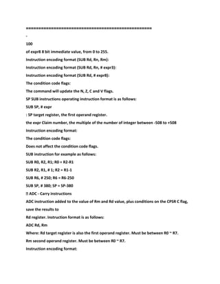 ==================================================
-
100
of expr8 8 bit immediate value, from 0 to 255.
Instruction encoding format (SUB Rd, Rn, Rm):
Instruction encoding format (SUB Rd, Rn, # expr3):
Instruction encoding format (SUB Rd, # expr8):
The condition code flags:
The command will update the N, Z, C and V flags.
SP SUB instructions operating instruction format is as follows:
SUB SP, # expr
: SP target register, the first operand register.
the expr Claim number, the multiple of the number of integer between -508 to +508
Instruction encoding format:
The condition code flags:
Does not affect the condition code flags.
SUB instruction for example as follows:
SUB R0, R2, R1; R0 = R2-R1
SUB R2, R1, # 1; R2 = R1-1
SUB R6, # 250; R6 = R6-250
SUB SP, # 380; SP = SP-380
� ADC - Carry instructions
ADC instruction added to the value of Rm and Rd value, plus conditions on the CPSR C flag,
save the results to
Rd register. Instruction format is as follows:
ADC Rd, Rm
Where: Rd target register is also the first operand register. Must be between R0 ~ R7.
Rm second operand register. Must be between R0 ~ R7.
Instruction encoding format:
 