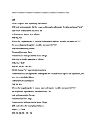 ==================================================
-
102
� AND - logical "and" operating instructions
AND instruction register Rd the value and the value of register Rm bitwise logical "and"
operation, and save the results to Rd
In. Instruction format is as follows:
AND Rd, Rm
Where: Rd target register is also the first operand register. Must be between R0 ~ R7.
Rm second operand register. Must be between R0 ~ R7.
Instruction encoding format:
The condition code flags:
The command will update the N and Z flags.
AND instruction for example as follows:
MOV R1, # 0x0F
AND R0, R1; R0 = R0 & R1
� ORR - logical "or" operating instructions
The ORR instruction register Rd and register Rn values bitwise logical "or" operation, and
save the result in Rd. Finger
So the format is as follows:
ORR Rd, Rm
Where: Rd target register is also an operand register must be between R0 ~ R7.
Rm 2 operand register must be between R0 ~ R7.
Instruction encoding format:
The condition code flags:
The command will update the N and Z flags.
ORR instruction for example as follows:
MOV R1, # 0x03
ORR R0, R1; R0 = R0 | R1
 