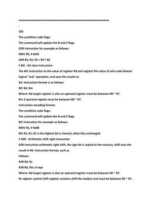 ==================================================
-
103
The condition code flags:
The command will update the N and Z flags.
EOR instruction for example as follows:
MOV R2, # 0xF0
EOR R3, R2; R3 = R3 ^ R2
� BIC - bit clear instruction
The BIC instruction to the value of register Rd and register Rm value of anti-code bitwise
logical "and" operation, and save the results to
Rd. Instruction format is as follows:
BIC Rd, Rm
Where: Rd target register is also an operand register must be between R0 ~ R7.
Rm 2 operand register must be between R0 ~ R7.
Instruction encoding format:
The condition code flags:
The command will update the N and Z flags.
BIC instruction for example as follows:
MOV R1, # 0x80
BIC R3, R1; R1 is the highest bit is cleared, other bits unchanged
� ASR - Arithmetic shift right instruction
ASR instruction arithmetic right shift, the sign bit is copied to the vacancy, shift save the
result in Rd. Instruction format, such as
Follows:
ASR Rd, Rs
ASR Rd, Rm, # expr
Where: Rd target register is also an operand register must be between R0 ~ R7.
Rs register control shift register contains shift the median and must be between R0 ~ R7.
 