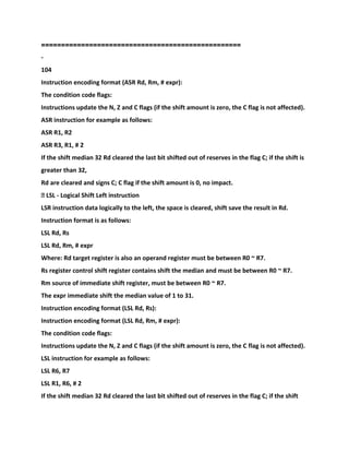 ==================================================
-
104
Instruction encoding format (ASR Rd, Rm, # expr):
The condition code flags:
Instructions update the N, Z and C flags (if the shift amount is zero, the C flag is not affected).
ASR instruction for example as follows:
ASR R1, R2
ASR R3, R1, # 2
If the shift median 32 Rd cleared the last bit shifted out of reserves in the flag C; if the shift is
greater than 32,
Rd are cleared and signs C; C flag if the shift amount is 0, no impact.
� LSL - Logical Shift Left instruction
LSR instruction data logically to the left, the space is cleared, shift save the result in Rd.
Instruction format is as follows:
LSL Rd, Rs
LSL Rd, Rm, # expr
Where: Rd target register is also an operand register must be between R0 ~ R7.
Rs register control shift register contains shift the median and must be between R0 ~ R7.
Rm source of immediate shift register, must be between R0 ~ R7.
The expr immediate shift the median value of 1 to 31.
Instruction encoding format (LSL Rd, Rs):
Instruction encoding format (LSL Rd, Rm, # expr):
The condition code flags:
Instructions update the N, Z and C flags (if the shift amount is zero, the C flag is not affected).
LSL instruction for example as follows:
LSL R6, R7
LSL R1, R6, # 2
If the shift median 32 Rd cleared the last bit shifted out of reserves in the flag C; if the shift
 