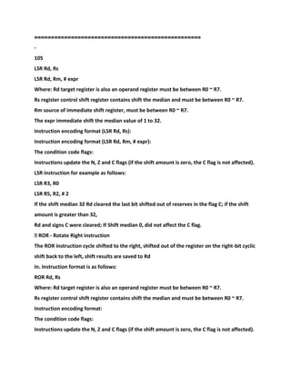 ================================================
==
-
105
LSR Rd, Rs
LSR Rd, Rm, # expr
Where: Rd target register is also an operand register must be between R0 ~ R7.
Rs register control shift register contains shift the median and must be between R0 ~ R7.
Rm source of immediate shift register, must be between R0 ~ R7.
The expr immediate shift the median value of 1 to 32.
Instruction encoding format (LSR Rd, Rs):
Instruction encoding format (LSR Rd, Rm, # expr):
The condition code flags:
Instructions update the N, Z and C flags (if the shift amount is zero, the C flag is not affected).
LSR instruction for example as follows:
LSR R3, R0
LSR R5, R2, # 2
If the shift median 32 Rd cleared the last bit shifted out of reserves in the flag C; if the shift
amount is greater than 32,
Rd and signs C were cleared; If Shift median 0, did not affect the C flag.
� ROR - Rotate Right instruction
The ROR instruction cycle shifted to the right, shifted out of the register on the right-bit cyclic
shift back to the left, shift results are saved to Rd
In. Instruction format is as follows:
ROR Rd, Rs
Where: Rd target register is also an operand register must be between R0 ~ R7.
Rs register control shift register contains shift the median and must be between R0 ~ R7.
Instruction encoding format:
The condition code flags:
Instructions update the N, Z and C flags (if the shift amount is zero, the C flag is not affected).
 