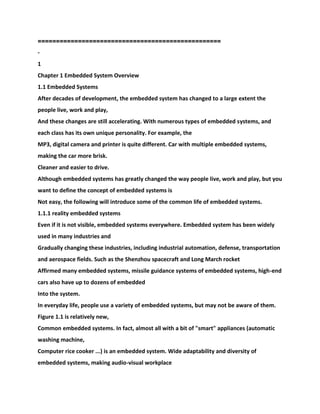 ==========================================
========
-
1
Chapter 1 Embedded System Overview
1.1 Embedded Systems
After decades of development, the embedded system has changed to a large extent the
people live, work and play,
And these changes are still accelerating. With numerous types of embedded systems, and
each class has its own unique personality. For example, the
MP3, digital camera and printer is quite different. Car with multiple embedded systems,
making the car more brisk.
Cleaner and easier to drive.
Although embedded systems has greatly changed the way people live, work and play, but you
want to define the concept of embedded systems is
Not easy, the following will introduce some of the common life of embedded systems.
1.1.1 reality embedded systems
Even if it is not visible, embedded systems everywhere. Embedded system has been widely
used in many industries and
Gradually changing these industries, including industrial automation, defense, transportation
and aerospace fields. Such as the Shenzhou spacecraft and Long March rocket
Affirmed many embedded systems, missile guidance systems of embedded systems, high-end
cars also have up to dozens of embedded
Into the system.
In everyday life, people use a variety of embedded systems, but may not be aware of them.
Figure 1.1 is relatively new,
Common embedded systems. In fact, almost all with a bit of "smart" appliances (automatic
washing machine,
Computer rice cooker ...) is an embedded system. Wide adaptability and diversity of
embedded systems, making audio-visual workplace
 