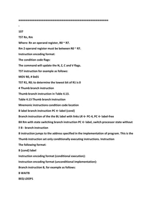==================================================
-
107
TST Rn, Rm
Where: Rn an operand register, R0 ~ R7.
Rm 2 operand register must be between R0 ~ R7.
Instruction encoding format:
The condition code flags:
The command will update the N, Z, C and V flags.
TST instruction for example as follows:
MOV R0, # 0x01
TST R1, R0; to determine the lowest bit of R1 is 0
4 Thumb branch instruction
Thumb branch instruction in Table 4.13.
Table 4.13 Thumb branch instruction
Mnemonic instructions condition code location
B label branch instruction PC ← label {cond}
Branch instruction of the the BL label with links LR ← PC-4, PC ← label-free
BX Rm with state switching branch instruction PC ← label, switch processor state without
� B - branch instruction
B instruction jumps to the address specified in the implementation of program. This is the
Thumb instruction set only conditionally executing instructions. Instruction
The following format:
B {cond} label
Instruction encoding format (conditional execution):
Instruction encoding format (unconditional implementation):
Branch instruction B, for example as follows:
B WAITB
BEQ LOOP1
 