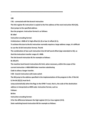 ==================================================
-
108
� BL - connected with the branch instruction
The link register BL instruction is copied to the first address of the next instruction R14 (LR),
then jumps to the specified address
Run the program. Instruction format is as follows:
BL label
Instruction encoding format:
H distinction ± 4MB of 11 high offset (H, 0) or low 11 offset (H 1).
To achieve this due to the BL instruction normally requires a large address range, it is difficult
to use the 16-bit instruction format, Thumb
The combination of two such instruction into 22 half-word offset (sign extended to 32), so
that the instruction transfer range of ± 4MB.
The link branch instruction BL for example as follows:
BL DELAY1
The machine level branch instructions BL limit, when necessary, within the scope of the
current instruction ± 4MB ARM linker insertion substituting
Code to allow a longer transfer.
� BX - branch instruction with state switch
The BX jump to the address specified in the implementation of the program in Rm. If Rm bit
0, Rm bit [0] [1] must be 0.
Jump automatically when the flags in the CPSR T reset, that is, the code of the destination
address is interpreted as ARM code. Instruction format, such as
Follows:
BX Rm
Instruction encoding format:
H for the difference between the high register (H 1) or low register (H 0).
State switching branch instruction BX for example as follows:
 