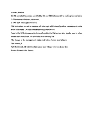 ADR R0, ArmFun
BX R0; jump to the address specified by R0, and R0 the lowest bit to switch processor state
5. Thumb miscellaneous commands
� SWI - soft interrupt instruction
SWI instruction is used to produce soft interrupt, which transform into management mode
from user mode, CPSR saved to the management mode
Type in the SPSR, the execution is transferred to the SWI vector. May also be used in other
modes SWI instruction, the processor was similarly cut
The change to the management mode. Instruction format is as follows:
SWI immed_8
Which: immed_8 8-bit immediate value is an integer between 0 and 255.
Instruction encoding format:
 