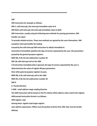 ==================================================
-
109
SWI instruction for example as follows:
SWI 1; soft interrupt, the interrupt immediate value to 0
SWI 0x55; soft interrupt, the interrupt immediate value to 0x55
SWI instruction, usually using the following two methods for passing parameters, SWI
handler can abort
To provide related services. These two methods are agreed by the users themselves. SWI
exception interrupt handler by reading
Caused by the soft interrupt SWI instruction to obtain immediate 8.
Instruction 8 immediate specifies the type of service requested by the user, the parameters
passed by the general-purpose registers.
MOV R0, # 34; the Set subfunction number 34
SWI 18; soft interrupt call on the 18th
2 8 instruction immediate data is ignored, the type of service requested by the user is
determined by the value of register R0 pass parameters
Over other general purpose registers to pass.
MOV R0, # 18; soft interrupt call on the 18th
MOV R1, # 34; the Set subfunction number 34
SWI 0
6. Thumb directive
� ADR - small address range reading directive
The ADR instruction will be based on the PC relative offset address value read to the register.
ADR pseudo-instruction format is as follows:
ADR register, expr
Among them: register load target register.
expr address expressions. Offset must be positive and less than 1KB. Expr must be locally
defined,
 