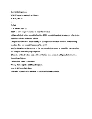 Can not be imported.
ADR directive for example as follows:
ADR R0, TxtTab
...
TxtTab
DCB "ARM7TDMI", 0
� LDR - a wide range of address to read the directive
LDR pseudo-instruction is used to load the 32-bit immediate data or an address value to the
specified register. Assembler source,
LDR pseudo-instruction is replaced by an appropriate instruction compiler. If the loading
constant does not exceed the scope of the MOV,
MOV or MVN instruction instead of the LDR pseudo-instruction or assembler constants into
the text pool and use a program phase
Offset the LDR instruction read out from the text pool constant. LDR pseudo-instruction
format is as follows:
LDR register, = expr / label-expr
Among them: register load target register.
expr 32-bit immediate data.
label-expr expressions or external PC-based address expressions.
 