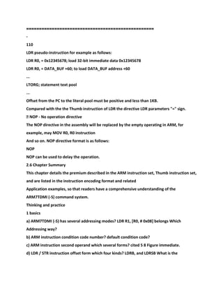 ==================================================
-
110
LDR pseudo-instruction for example as follows:
LDR R0, = 0x12345678; load 32-bit immediate data 0x12345678
LDR R0, = DATA_BUF +60; to load DATA_BUF address +60
...
LTORG; statement text pool
...
Offset from the PC to the literal pool must be positive and less than 1KB.
Compared with the the Thumb instruction of LDR the directive LDR parameters "=" sign.
� NOP - No operation directive
The NOP directive in the assembly will be replaced by the empty operating in ARM, for
example, may MOV R0, R0 instruction
And so on. NOP directive format is as follows:
NOP
NOP can be used to delay the operation.
2.6 Chapter Summary
This chapter details the premium described in the ARM instruction set, Thumb instruction set,
and are listed in the instruction encoding format and related
Application examples, so that readers have a comprehensive understanding of the
ARM7TDMI (-S) command system.
Thinking and practice
1 basics
a) ARM7TDMI (-S) has several addressing modes? LDR R1, [R0, # 0x08] belongs Which
Addressing way?
b) ARM instruction condition code number? default condition code?
c) ARM instruction second operand which several forms? cited 5 8 Figure immediate.
d) LDR / STR instruction offset form which four kinds? LDRB, and LDRSB What is the
 