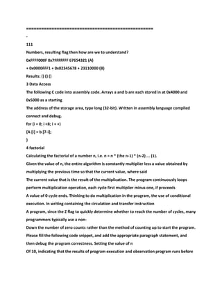 ==================================================
-
111
Numbers, resulting flag then how are we to understand?
0xFFFF000F 0x7FFFFFFF 67654321 (A)
+ 0x0000FFF1 + 0x02345678 + 23110000 (B)
Results: () () ()
3 Data Access
The following C code into assembly code. Arrays a and b are each stored in at 0x4000 and
0x5000 as a starting
The address of the storage area, type long (32-bit). Written in assembly language compiled
connect and debug.
for (i = 0; i <8; i + +)
{A [i] = b [7-i];
}
4 factorial
Calculating the factorial of a number n, i.e. n = n * (the n-1) * (n-2) ... (1).
Given the value of n, the entire algorithm is constantly multiplier less a value obtained by
multiplying the previous time so that the current value, where said
The current value that is the result of the multiplication. The program continuously loops
perform multiplication operation, each cycle first multiplier minus one, if proceeds
A value of 0 cycle ends. Thinking to do multiplication in the program, the use of conditional
execution. In writing containing the circulation and transfer instruction
A program, since the Z flag to quickly determine whether to reach the number of cycles, many
programmers typically use a non-
Down the number of zero counts rather than the method of counting up to start the program.
Please fill the following code snippet, and add the appropriate paragraph statement, and
then debug the program correctness. Setting the value of n
Of 10, indicating that the results of program execution and observation program runs before
 