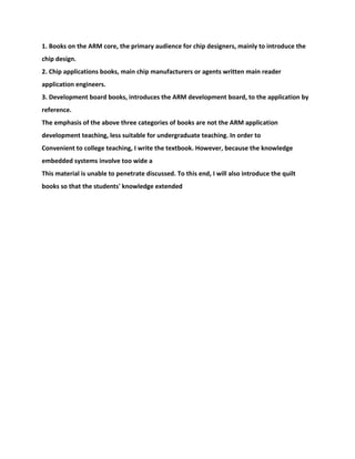 1. Books on the ARM core, the primary audience for chip designers, mainly to introduce the
chip design.
2. Chip applications books, main chip manufacturers or agents written main reader
application engineers.
3. Development board books, introduces the ARM development board, to the application by
reference.
The emphasis of the above three categories of books are not the ARM application
development teaching, less suitable for undergraduate teaching. In order to
Convenient to college teaching, I write the textbook. However, because the knowledge
embedded systems involve too wide a
This material is unable to penetrate discussed. To this end, I will also introduce the quilt
books so that the students' knowledge extended
 