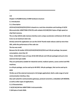 ==================================================
-
112
Chapter 5 LPC2000 family of ARM hardware structure
5.1 Introduction
5.1.1 Description
LPC2114/2124/2210/2212/2214 is based on a real-time simulation and tracking of 16/32
Microcontroller ARM7TDMI-STM CPU with embed of 0/128/256 K bytes of high-speed on-
chip Flash memory.
The on-chip 128-bit wide memory interface and a unique accelerator architecture 32-bit code
to be run at maximum clock rate.
Strictly control the application can use the 16-bit Thumb mode reduces code by more than
30%, while the performance of the code size
The loss was small.
Because the 64 smaller LPC2114/2124/2210/2212/2214 and 144-pin package, low power
consumption, more than 32
Timer, 10-bit ADC 4-way or 8-way 10-bit ADC (64-pin and 144-pin package) and up to nine
external interrupt enable
They are particularly suitable for industrial control, medical systems, access control and POS
machines.
In a 64-pin package, can be used up to 46 GPIO. 144-pin packages, that can be used up to
GPIO
76 (the use of the external memory) to 112 (single application). Built a wide range of serial
communication interface, they
Also well suited for communication gateways, protocol converters, embedded soft MODEM,
as well as other types of applications.
5.1.2 Characteristics
� 16/32 64/144 feet ARM7TDMI-S microcontroller.
� 16K bytes of static RAM.
 
