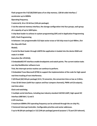 Flash program the � 0/128/256K bytes of on-chip memory. 128-bit wide interface /
accelerator up to 60MHz
Operating frequency.
� external 8, 16 or 32-bit bus (144-pin package).
� via the external memory interface, the storage configuration into four groups, each group
of a capacity of up to 16M bytes.
� chip Boot loader to achieve in-system programming (ISP) and In-Application Programming
(IAP). Flash Programming
In between: 1ms programmable 512-byte sector erase or full chip erase in just 400ms. (For
the chip with Flash
Model).
� serial the Boot loader through UART0 the application is loaded into the device RAM and
make it in RAM
Execution (for LPC2210).
� EmbeddedICE-RT interface enable breakpoints and watch points. The current station tasks
use chip RealMonitor software tune
Trial, the interrupt service routine can continue to perform.
� Embedded Trace Macrocell (ETM) to support the implementation of the code for high-speed
real-time tracking of non-interference.
� 4/8 Road (64/144-pin package) 10 A / D converter, the conversion time as low as 2.44ms.
� two 32-bit timers (with four capture and four compare channels), PWM unit (6 outputs),
real-time when
Clock and watchdog.
� multiple serial interfaces, including two industry standard 16C550 UART, high-speed I2C
interface (400 kbit / s) and 2
A SPI interface.
� maximum 60MHz CPU operating frequency can be achieved through the on-chip PLL.
� Vectored Interrupt Controller. Configurable priorities and vector addresses.
� up to 46 (64-pin package) or 112 (144-pin package) general-purpose I / O port (5V tolerant),
 