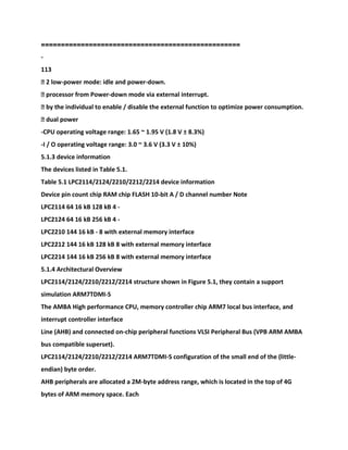 ==================================================
-
113
� 2 low-power mode: idle and power-down.
� processor from Power-down mode via external interrupt.
� by the individual to enable / disable the external function to optimize power consumption.
� dual power
-CPU operating voltage range: 1.65 ~ 1.95 V (1.8 V ± 8.3%)
-I / O operating voltage range: 3.0 ~ 3.6 V (3.3 V ± 10%)
5.1.3 device information
The devices listed in Table 5.1.
Table 5.1 LPC2114/2124/2210/2212/2214 device information
Device pin count chip RAM chip FLASH 10-bit A / D channel number Note
LPC2114 64 16 kB 128 kB 4 -
LPC2124 64 16 kB 256 kB 4 -
LPC2210 144 16 kB - 8 with external memory interface
LPC2212 144 16 kB 128 kB 8 with external memory interface
LPC2214 144 16 kB 256 kB 8 with external memory interface
5.1.4 Architectural Overview
LPC2114/2124/2210/2212/2214 structure shown in Figure 5.1, they contain a support
simulation ARM7TDMI-S
The AMBA High performance CPU, memory controller chip ARM7 local bus interface, and
interrupt controller interface
Line (AHB) and connected on-chip peripheral functions VLSI Peripheral Bus (VPB ARM AMBA
bus compatible superset).
LPC2114/2124/2210/2212/2214 ARM7TDMI-S configuration of the small end of the (little-
endian) byte order.
AHB peripherals are allocated a 2M-byte address range, which is located in the top of 4G
bytes of ARM memory space. Each
 