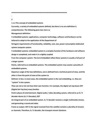 ==================================================
-
2
1.1.2 The concept of embedded systems
Currently, a variety of embedded systems defined, but there is no one definition is
comprehensive. The following gives two more co
Management definition:
� embedded systems: applications, computer technology, software and hardware can be
tailored to adapt to the application of the Department of
Stringent requirements of functionality, reliability, cost, size, power consumption dedicated
system computer system.
� embedded systems: embedded system is a complex function of the hardware and software
design is completed, and make it in a tightly coupled
From the computer system. The term Embedded reflect these systems is usually a full part of
a larger system
Points, referred to as embedded systems. The embedded system may coexist a plurality of
embedded systems.
Departure angle of the two definitions, one is defined from a technical point of view, and the
other is from the point of view of the system to
Defined. In fact, in most cases, the embedded system is the real embedding, i.e. they are
"system" in the system.
They can not or do not have their own function. For example, the digital set-top boxes DST
(Digital Set-Top box) many families
Find in places of entertainment. Digital audio / video decoding system, referred to as A / V
decoder device (A / V Decoder), DST
An integral part of an embedded system. A / V decoder receives a single multimedia stream,
and generating a sound and video
Frame as output. DST in the signal received from the satellite contains a plurality of streams
or channels, Therefore, A / V decoder, the transport stream Solutions
 