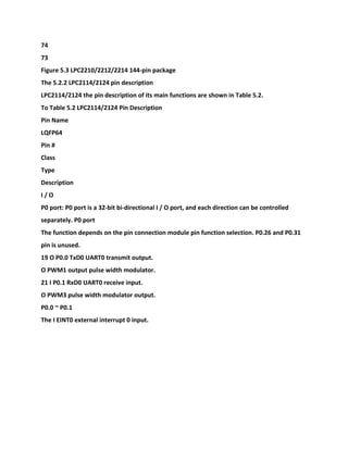 74
73
Figure 5.3 LPC2210/2212/2214 144-pin package
The 5.2.2 LPC2114/2124 pin description
LPC2114/2124 the pin description of its main functions are shown in Table 5.2.
To Table 5.2 LPC2114/2124 Pin Description
Pin Name
LQFP64
Pin #
Class
Type
Description
I / O
P0 port: P0 port is a 32-bit bi-directional I / O port, and each direction can be controlled
separately. P0 port
The function depends on the pin connection module pin function selection. P0.26 and P0.31
pin is unused.
19 O P0.0 TxD0 UART0 transmit output.
O PWM1 output pulse width modulator.
21 I P0.1 RxD0 UART0 receive input.
O PWM3 pulse width modulator output.
P0.0 ~ P0.1
The I EINT0 external interrupt 0 input.
 