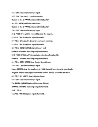 The I EINT2 external interrupt input.
33 O P0.8 TxD1 UART1 transmit output.
Output of the O PWM4 pulse width modulator.
34 I P0.9 RxD1 UART1 receiver input.
Output of the O PWM6 pulse width modulator.
The I EINT3 external interrupt input.
35 O P0.10 RTS1 UART1 request to send the output.
I CAP1.0 TIMER1 capture input channel 0.
37 I P0.11 CTS1 UART1 Clear to Send input terminal.
I CAP1.1 TIMER1 capture input channel 1.
38 I P0.12 DSR1 UART1 Data Set Ready end.
O MAT1.0 TIMER1 matching output channel 0.
39 O P0.13 DTR1 UART1 the data termination of ready-side.
O MAT1.1 TIMER1 matching output channel 1.
41 I P0.14 DCD1 UART1 Data Carrier Detect input.
The I EINT1 external interrupt input.
Focus: RESET is low, the low level of P0.14 that will force the chip boot-loader
Program after a reset operation of the control device, enter the ISP status.
45 I P0.15 RI1 UART1 Ring Indicator input.
The I EINT2 external interrupt input.
The 46 I P0.16 EINT0 external interrupt 0 input.
O MAT0.2 TIMER0 matching output channel 2.
P0.2 ~ P0.16
I CAP0.2 TIMER0 capture input channel 2.
 