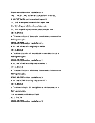 I CAP1.3 TIMER1 capture input channel 3.
The 2 I P0.22 CAP0.0 TIMER0 the capture input channel 0.
O MAT0.0 TIMER0 matching output channel 0.
3 I / O P0.23 the general bidirectional digital port.
5 I / O P0.24 generic bidirectional digital port.
9 I / O P0.25 general purpose bidirectional digital port.
11 I P0.27 AIN0
A / D converter input 0. The analog input is always connected to
Corresponding pin.
I CAP0.1 TIMER0 capture input channel 1.
O MAT0.1 TIMER0 matching output channel 1.
13 I P0.28 AIN1
A / D converter input. The analog input is always connected to
Corresponding pin.
I CAP0.2 TIMER0 capture input channel 2.
O MAT0.2 TIMER0 matching output channel 2.
14 I P0.29 AIN2
A / D converter input 2. The analog input is always connected to
Corresponding pin.
I CAP0.3 TIMER0 capture input channel 3.
O MAT0.3 TIMER0 matching output channel 3.
15 I P0.30 AIN3
A / D converter input. The analog input is always connected to
Corresponding pin.
The I EINT3 external interrupt input.
P0.17 ~ P0.30
I CAP0.0 TIMER0 capture input channel 0.
 