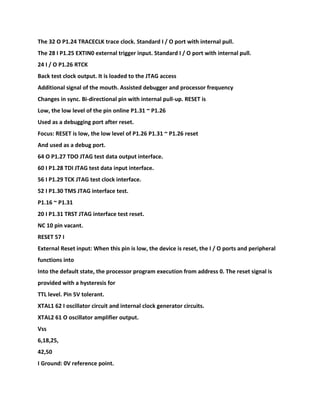 The 32 O P1.24 TRACECLK trace clock. Standard I / O port with internal pull.
The 28 I P1.25 EXTIN0 external trigger input. Standard I / O port with internal pull.
24 I / O P1.26 RTCK
Back test clock output. It is loaded to the JTAG access
Additional signal of the mouth. Assisted debugger and processor frequency
Changes in sync. Bi-directional pin with internal pull-up. RESET is
Low, the low level of the pin online P1.31 ~ P1.26
Used as a debugging port after reset.
Focus: RESET is low, the low level of P1.26 P1.31 ~ P1.26 reset
And used as a debug port.
64 O P1.27 TDO JTAG test data output interface.
60 I P1.28 TDI JTAG test data input interface.
56 I P1.29 TCK JTAG test clock interface.
52 I P1.30 TMS JTAG interface test.
P1.16 ~ P1.31
20 I P1.31 TRST JTAG interface test reset.
NC 10 pin vacant.
RESET 57 I
External Reset input: When this pin is low, the device is reset, the I / O ports and peripheral
functions into
Into the default state, the processor program execution from address 0. The reset signal is
provided with a hysteresis for
TTL level. Pin 5V tolerant.
XTAL1 62 I oscillator circuit and internal clock generator circuits.
XTAL2 61 O oscillator amplifier output.
Vss
6,18,25,
42,50
I Ground: 0V reference point.
 
