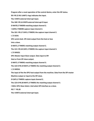 Program after a reset operation of the control device, enter the ISP status.
99 I P0.15 RI1 UART1 rings indicates the input.
The I EINT2 external interrupt input.
The 100 I P0.16 EINT0 external interrupt 0 input.
O MAT0.2 TIMER0 matching output channel 2.
I CAP0.2 TIMER0 capture input channel 2.
The 101 I P0.17 CAP1.2 TIMER1 the capture input channel 2.
I / O SCK1
SPI1 serial clock. SPI clock output from the host or lose
Into a slave.
O MAT1.2 TIMER1 matching output channel 2.
The 121 I P0.18 CAP1.3 TIMER1 the capture input channel 3.
I / O MISO1
SPI1 Master Input Slave output. Data input to SPI
Host or from SPI slave output.
O MAT1.3 TIMER1 matching output channel 3.
The 122 O P0.19 MAT1.2 TIMER1 the matching output channel 2.
I / O MOSI1
The input of the the SPI1 host output from the machine. Data from the SPI master
Machine output or input to the SPI slave.
O CAP1.2 TIMER1 capture input channel 2.
The 123 O P0.20 MAT1.3 TIMER1 the matching output channel 3.
I SSEL1 SPI1 Slave Select. And select SPI interface as a slave.
P0.7 ~ P0.20
The I EINT3 external interrupt input.
 