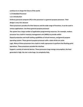 continue to re-shape the future of the world.
1.2 Embedded Processor
1.2.1 Introduction
Ordinary personal computer (PC) in the processor is a general-purpose processor. Their
design is very rich, because
These processors provide all of the features and the wide range of functions, it can be used in
various applications. Use these general-purpose processor
The system has a large number of application programming resources. For example, modern
processor has a built-in memory management unit (MMU) to provide within
Deposit protection and multi-tasking capabilities of virtual memory, and general-purpose
operating system. These general-purpose processor with a state-of-the-art cache
Logic. Many of these processors has a built-in math coprocessor to perform fast floating-point
operations. These processors provide the interface
Support a variety of external devices. These processors large energy consumption, the heat
generated is high, the size is also large. Its complexity Italy,
 