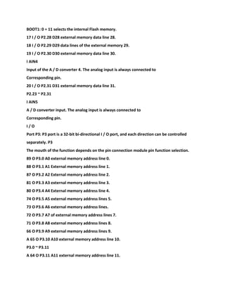 BOOT1: 0 = 11 selects the internal Flash memory.
17 I / O P2.28 D28 external memory data line 28.
18 I / O P2.29 D29 data lines of the external memory 29.
19 I / O P2.30 D30 external memory data line 30.
I AIN4
Input of the A / D converter 4. The analog input is always connected to
Corresponding pin.
20 I / O P2.31 D31 external memory data line 31.
P2.23 ~ P2.31
I AIN5
A / D converter input. The analog input is always connected to
Corresponding pin.
I / O
Port P3: P3 port is a 32-bit bi-directional I / O port, and each direction can be controlled
separately. P3
The mouth of the function depends on the pin connection module pin function selection.
89 O P3.0 A0 external memory address line 0.
88 O P3.1 A1 External memory address line 1.
87 O P3.2 A2 External memory address line 2.
81 O P3.3 A3 external memory address line 3.
80 O P3.4 A4 External memory address line 4.
74 O P3.5 A5 external memory address lines 5.
73 O P3.6 A6 external memory address lines.
72 O P3.7 A7 of external memory address lines 7.
71 O P3.8 A8 external memory address lines 8.
66 O P3.9 A9 external memory address lines 9.
A 65 O P3.10 A10 external memory address line 10.
P3.0 ~ P3.11
A 64 O P3.11 A11 external memory address line 11.
 