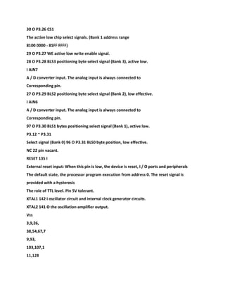 30 O P3.26 CS1
The active low chip select signals. (Bank 1 address range
8100 0000 - 81FF FFFF)
29 O P3.27 WE active low write enable signal.
28 O P3.28 BLS3 positioning byte select signal (Bank 3), active low.
I AIN7
A / D converter input. The analog input is always connected to
Corresponding pin.
27 O P3.29 BLS2 positioning byte select signal (Bank 2), low effective.
I AIN6
A / D converter input. The analog input is always connected to
Corresponding pin.
97 O P3.30 BLS1 bytes positioning select signal (Bank 1), active low.
P3.12 ~ P3.31
Select signal (Bank 0) 96 O P3.31 BLS0 byte position, low effective.
NC 22 pin vacant.
RESET 135 I
External reset input: When this pin is low, the device is reset, I / O ports and peripherals
The default state, the processor program execution from address 0. The reset signal is
provided with a hysteresis
The role of TTL level. Pin 5V tolerant.
XTAL1 142 I oscillator circuit and internal clock generator circuits.
XTAL2 141 O the oscillation amplifier output.
Vss
3,9,26,
38,54,67,7
9,93,
103,107,1
11,128
 