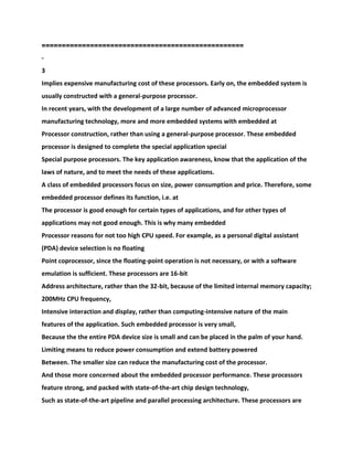 ==================================================
-
3
Implies expensive manufacturing cost of these processors. Early on, the embedded system is
usually constructed with a general-purpose processor.
In recent years, with the development of a large number of advanced microprocessor
manufacturing technology, more and more embedded systems with embedded at
Processor construction, rather than using a general-purpose processor. These embedded
processor is designed to complete the special application special
Special purpose processors. The key application awareness, know that the application of the
laws of nature, and to meet the needs of these applications.
A class of embedded processors focus on size, power consumption and price. Therefore, some
embedded processor defines its function, i.e. at
The processor is good enough for certain types of applications, and for other types of
applications may not good enough. This is why many embedded
Processor reasons for not too high CPU speed. For example, as a personal digital assistant
(PDA) device selection is no floating
Point coprocessor, since the floating-point operation is not necessary, or with a software
emulation is sufficient. These processors are 16-bit
Address architecture, rather than the 32-bit, because of the limited internal memory capacity;
200MHz CPU frequency,
Intensive interaction and display, rather than computing-intensive nature of the main
features of the application. Such embedded processor is very small,
Because the the entire PDA device size is small and can be placed in the palm of your hand.
Limiting means to reduce power consumption and extend battery powered
Between. The smaller size can reduce the manufacturing cost of the processor.
And those more concerned about the embedded processor performance. These processors
feature strong, and packed with state-of-the-art chip design technology,
Such as state-of-the-art pipeline and parallel processing architecture. These processors are
 