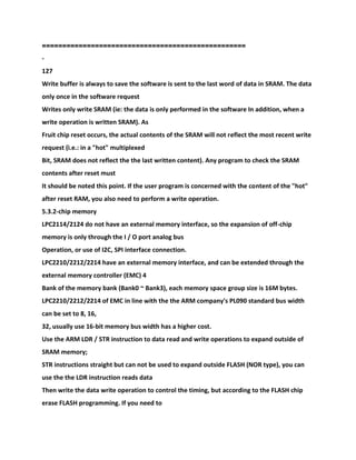 ==================================================
-
127
Write buffer is always to save the software is sent to the last word of data in SRAM. The data
only once in the software request
Writes only write SRAM (ie: the data is only performed in the software In addition, when a
write operation is written SRAM). As
Fruit chip reset occurs, the actual contents of the SRAM will not reflect the most recent write
request (i.e.: in a "hot" multiplexed
Bit, SRAM does not reflect the the last written content). Any program to check the SRAM
contents after reset must
It should be noted this point. If the user program is concerned with the content of the "hot"
after reset RAM, you also need to perform a write operation.
5.3.2-chip memory
LPC2114/2124 do not have an external memory interface, so the expansion of off-chip
memory is only through the I / O port analog bus
Operation, or use of I2C, SPI interface connection.
LPC2210/2212/2214 have an external memory interface, and can be extended through the
external memory controller (EMC) 4
Bank of the memory bank (Bank0 ~ Bank3), each memory space group size is 16M bytes.
LPC2210/2212/2214 of EMC in line with the the ARM company's PL090 standard bus width
can be set to 8, 16,
32, usually use 16-bit memory bus width has a higher cost.
Use the ARM LDR / STR instruction to data read and write operations to expand outside of
SRAM memory;
STR instructions straight but can not be used to expand outside FLASH (NOR type), you can
use the the LDR instruction reads data
Then write the data write operation to control the timing, but according to the FLASH chip
erase FLASH programming. If you need to
 